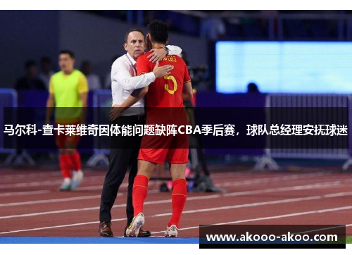 马尔科-查卡莱维奇因体能问题缺阵CBA季后赛，球队总经理安抚球迷