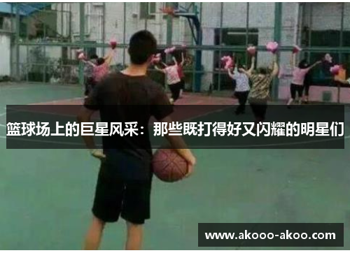 篮球场上的巨星风采：那些既打得好又闪耀的明星们