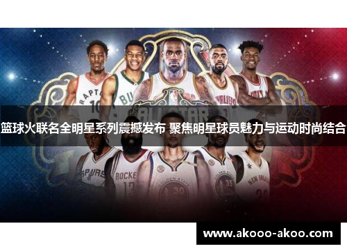 篮球火联名全明星系列震撼发布 聚焦明星球员魅力与运动时尚结合