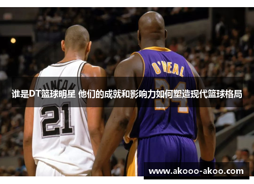 谁是DT篮球明星 他们的成就和影响力如何塑造现代篮球格局