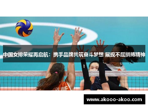 中国女排荣耀再启航：携手品牌共筑奋斗梦想 展现不屈拼搏精神