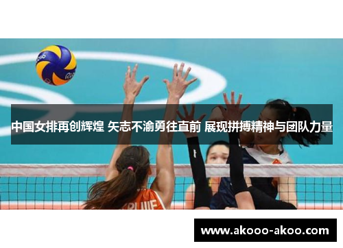 中国女排再创辉煌 矢志不渝勇往直前 展现拼搏精神与团队力量