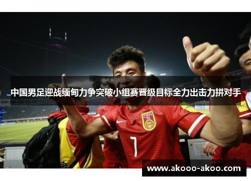 中国男足迎战缅甸力争突破小组赛晋级目标全力出击力拼对手