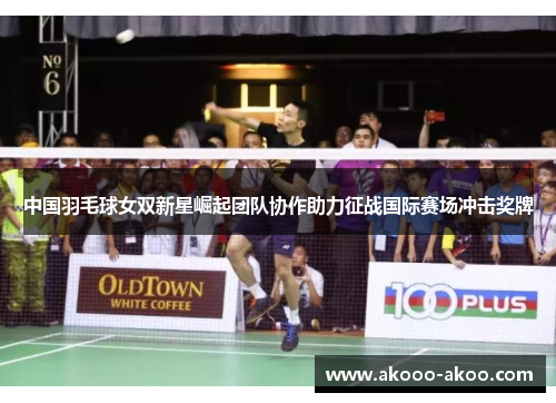 中国羽毛球女双新星崛起团队协作助力征战国际赛场冲击奖牌