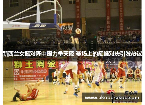新西兰女篮对阵中国力争突破 赛场上的巅峰对决引发热议